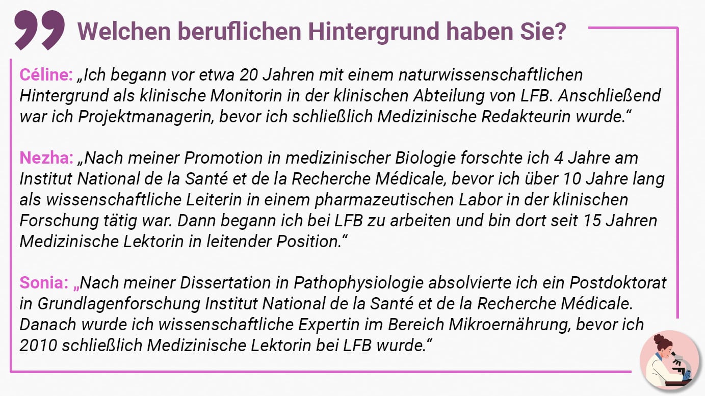 Welchen beruflichen Hintergrund haben Sie? Céline: „Ich begann vor etwa 20 Jahren mit einem naturwissenschaftlichen Hintergrund als klinische Monitorin in der klinischen Abteilung von LFB. Anschließend war ich Projektmanagerin, bevor ich schließlich Medizinische Redakteurin wurde.“ Nezha: „Nach meiner Promotion in medizinischer Biologie forschte ich 4 Jahre am Institut National de la Santé et de la Recherche Médicale, bevor ich über 10 Jahre lang als wissenschaftliche Leiterin in einem pharmazeutischen Labor in der klinischen Forschung tätig war. Dann begann ich bei LFB zu arbeiten und bin dort seit 15 Jahren Medizinische Lektorin in leitender Position.“ Sonia: „Nach meiner Dissertation in Pathophysiologie absolvierte ich ein Postdoktorat in Grundlagenforschung Institut National de la Santé et de la Recherche Médicale. Danach wurde ich wissenschaftliche Expertin im Bereich Mikroernährung, bevor ich 2010 schließlich Medizinische Lektorin bei LFB wurde.“