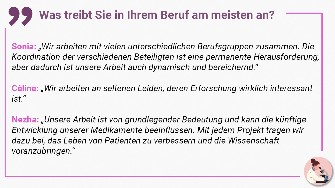 Was treibt Sie in Ihrem Beruf am meisten an? Sonia: „Wir arbeiten mit vielen unterschiedlichen Berufsgruppen zusammen. Die Koordination der verschiedenen Beteiligten ist eine permanente Herausforderung, aber dadurch ist unsere Arbeit auch dynamisch und bereichernd.“ Céline: „Wir arbeiten an seltenen Leiden, deren Erforschung wirklich interessant ist.“ Nezha: „Unsere Arbeit ist von grundlegender Bedeutung und kann die künftige Entwicklung unserer Medikamente beeinflussen. Mit jedem Projekt tragen wir dazu bei, das Leben von Patienten zu verbessern und die Wissenschaft voranzubringen.“