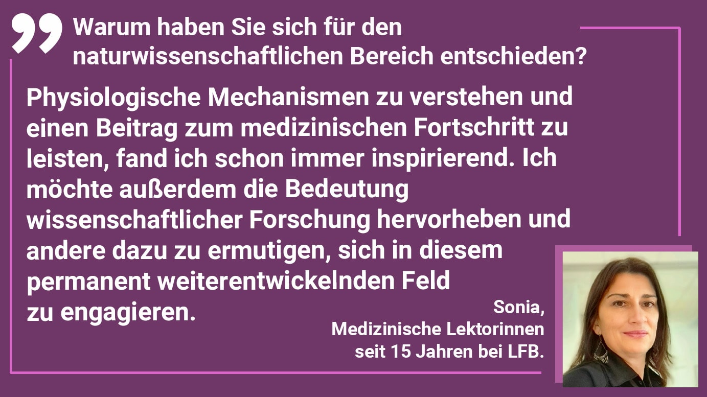 Warum haben Sie sich für den naturwissenschaftlichen Bereich entschieden? Sonia: Physiologische Mechanismen zu verstehen und einen Beitrag zum medizinischen Fortschritt zu leisten, fand ich schon immer inspirierend. Ich möchte außerdem die Bedeutung wissenschaftlicher Forschung hervorheben und andere dazu zu ermutigen, sich in diesem permanent weiterentwickelnden Feld zu engagieren.