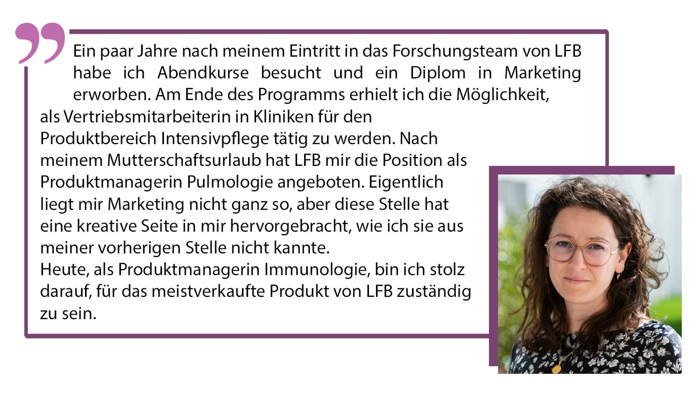Ein paar Jahre nach meinem Eintritt in das Forschungsteam von LFB habe ich Abendkurse besucht und ein Diplom in Marketing erworben. Am Ende des Programms erhielt ich die Möglichkeit, als Vertriebsmitarbeiterin in Kliniken für den Produktbereich Intensivpflege tätig zu werden. Nach meinem Mutterschaftsurlaub hat LFB mir die Position als Produktmanagerin Pulmologie angeboten. Eigentlich liegt mir Marketing nicht ganz so, aber diese Stelle hat eine kreative Seite in mir hervorgebracht, wie ich sie aus meiner vorherigen Stelle nicht kannte. Heute, als Produktmanagerin Immunologie, bin ich stolz darauf, für das meistverkaufte Produkt von LFB zuständig zu sein.