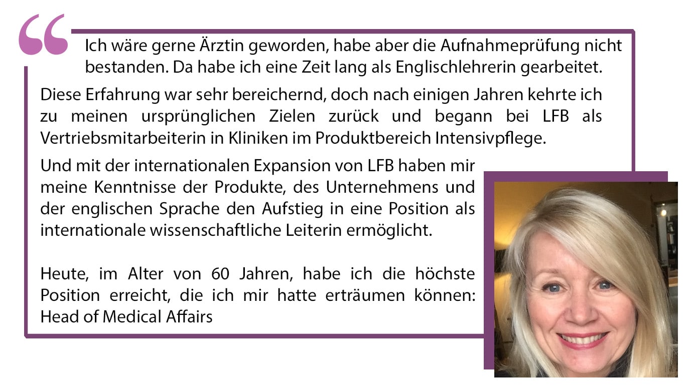 Ich wäre gerne Ärztin geworden, habe aber die Aufnahmeprüfung nicht bestanden. Da habe ich eine Zeit lang als Englischlehrerin gearbeitet. Diese Erfahrung war sehr bereichernd, doch nach einigen Jahren kehrte ich zu meinen ursprünglichen Zielen zurück und begann bei LFB als Vertriebsmitarbeiterin in Kliniken im Produktbereich Intensivpflege. Und mit der internationalen Expansion von LFB haben mir meine Kenntnisse der Produkte, des Unternehmens und der englischen Sprache den Aufstieg in eine Position als internationale wissenschaftliche Leiterin ermöglicht. Heute, im Alter von 60 Jahren, habe ich die höchste Position erreicht, die ich mir hatte erträumen können: Head of Medical Affairs.”