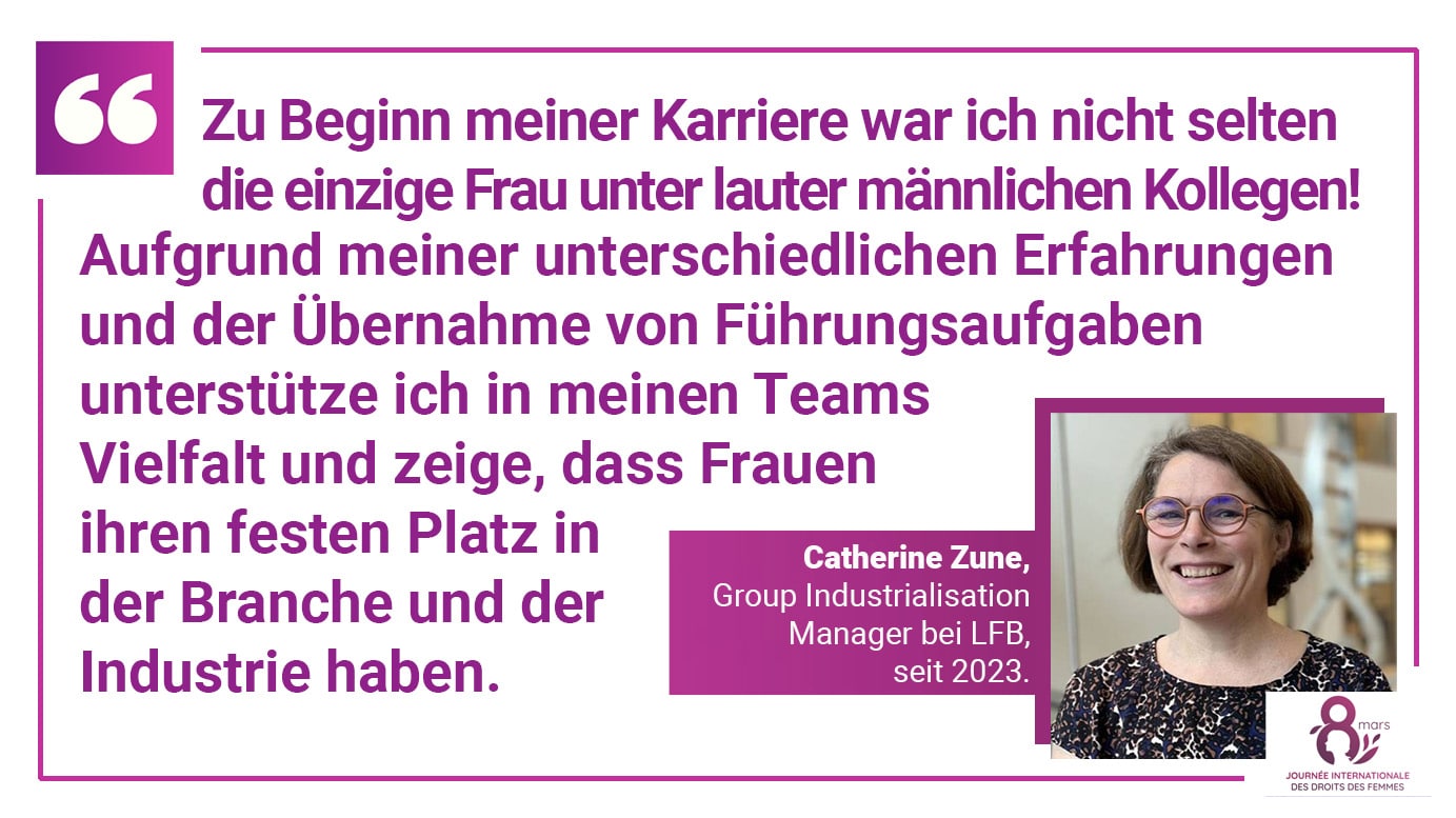 Catherine Zune, Group Industrialisation Manager bei LFB, seit 2023. Zu Beginn meiner Karriere war ich nicht selten die einzige Frau unter lauter männlichen Kollegen! Aufgrund meiner unterschiedlichen Erfahrungen und der Übernahme von Führungsaufgaben unterstütze ich in meinen Teams Vielfalt und zeige, dass Frauen ihren festen Platz in der Branche und der Industrie haben.