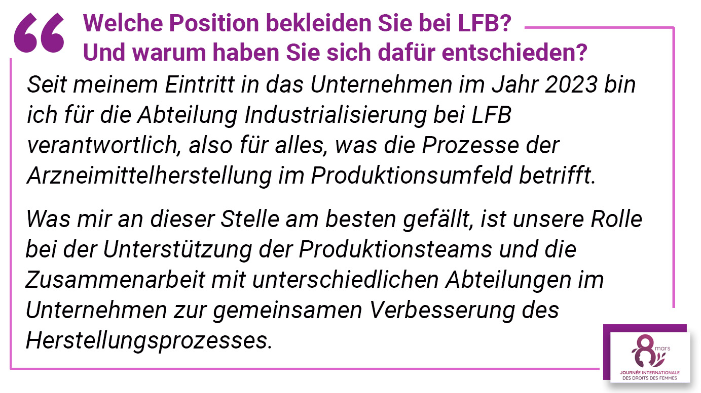 Welche Position bekleiden Sie bei LFB? Und warum haben Sie sich dafür entschieden? Seit meinem Eintritt in das Unternehmen im Jahr 2023 bin ich für die Abteilung Industrialisierung bei LFB verantwortlich, also für alles, was die Prozesse der Arzneimittelherstellung im Produktionsumfeld betrifft. Was mir an dieser Stelle am besten gefällt, ist unsere Rolle bei der Unterstützung der Produktionsteams und die Zusammenarbeit mit unterschiedlichen Abteilungen im Unternehmen zur gemeinsamen Verbesserung des Herstellungsprozesses.