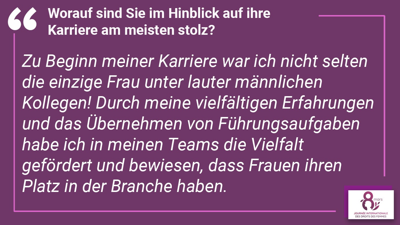 Worauf sind Sie im Hinblick auf ihre Karriere am meisten stolz? Zu Beginn meiner Karriere war ich nicht selten die einzige Frau unter lauter männlichen Kollegen! Durch meine vielfältigen Erfahrungen und das Übernehmen von Führungsaufgaben habe ich in meinen Teams die Vielfalt gefördert und bewiesen, dass Frauen ihren Platz in der Branche haben.