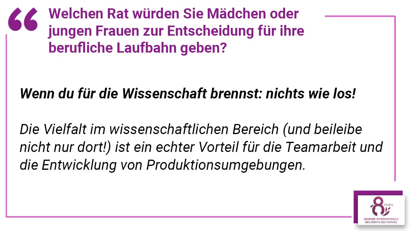 Welchen Rat würden Sie Mädchen oder jungen Frauen zur Entscheidung für ihre berufliche Laufbahn geben? Wenn du für die Wissenschaft brennst: nichts wie los! Die Vielfalt im wissenschaftlichen Bereich (und beileibe nicht nur dort!) ist ein echter Vorteil für die Teamarbeit und die Entwicklung von Produktionsumgebungen.
