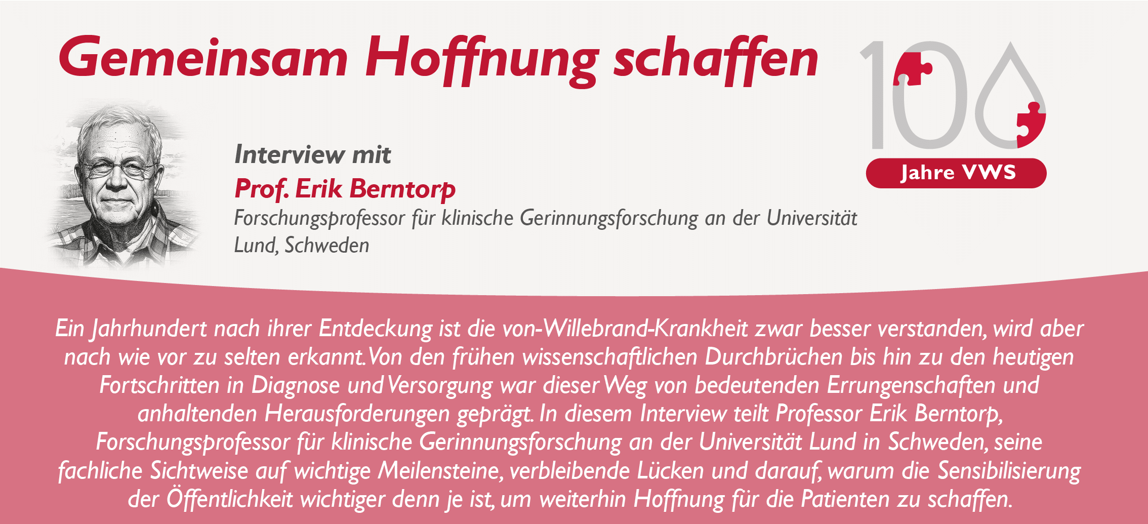 Gemeinsam Hoffnung schaffen Interview mit Prof. Erik Berntorp, Forschungsprofessor für klinische Gerinnungsforschung an der Universität Lund, Schweden „Ein Jahrhundert nach ihrer Entdeckung ist die von-Willebrand-Krankheit zwar besser verstanden, wird aber nach wie vor zu selten erkannt. Von den frühen wissenschaftlichen Durchbrüchen bis hin zu den heutigen Fortschritten in Diagnose und Versorgung war dieser Weg von bedeutenden Errungenschaften und anhaltenden Herausforderungen geprägt. In diesem Interview teilt Professor Erik Berntorp, Forschungsprofessor für klinische Gerinnungsforschung an der Universität Lund in Schweden, seine fachliche Sichtweise auf wichtige Meilensteine, verbleibende Lücken und darauf, warum die Sensibilisierung der Öffentlichkeit wichtiger denn je ist, um weiterhin Hoffnung für die Patienten zu schaffen.“