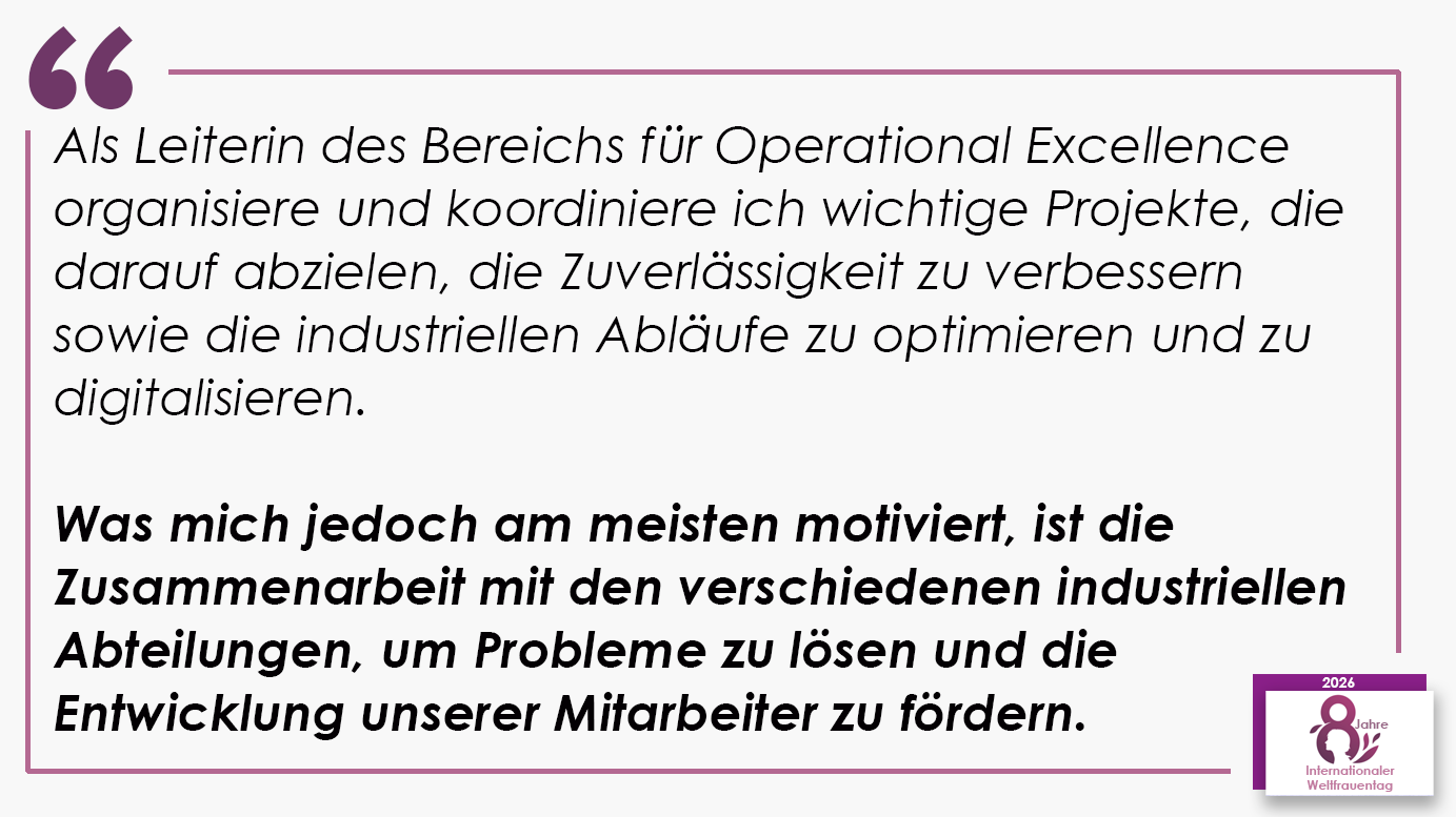 Als Leiterin des Bereichs für Operational Excellence organisiere und koordiniere ich wichtige Projekte, die darauf abzielen, die Zuverlässigkeit zu verbessern sowie die industriellen Abläufe zu optimieren und zu digitalisieren. Was mich jedoch am meisten motiviert, ist die Zusammenarbeit mit den verschiedenen industriellen Abteilungen, um Probleme zu lösen und die Entwicklung unserer Mitarbeiter zu fördern.
