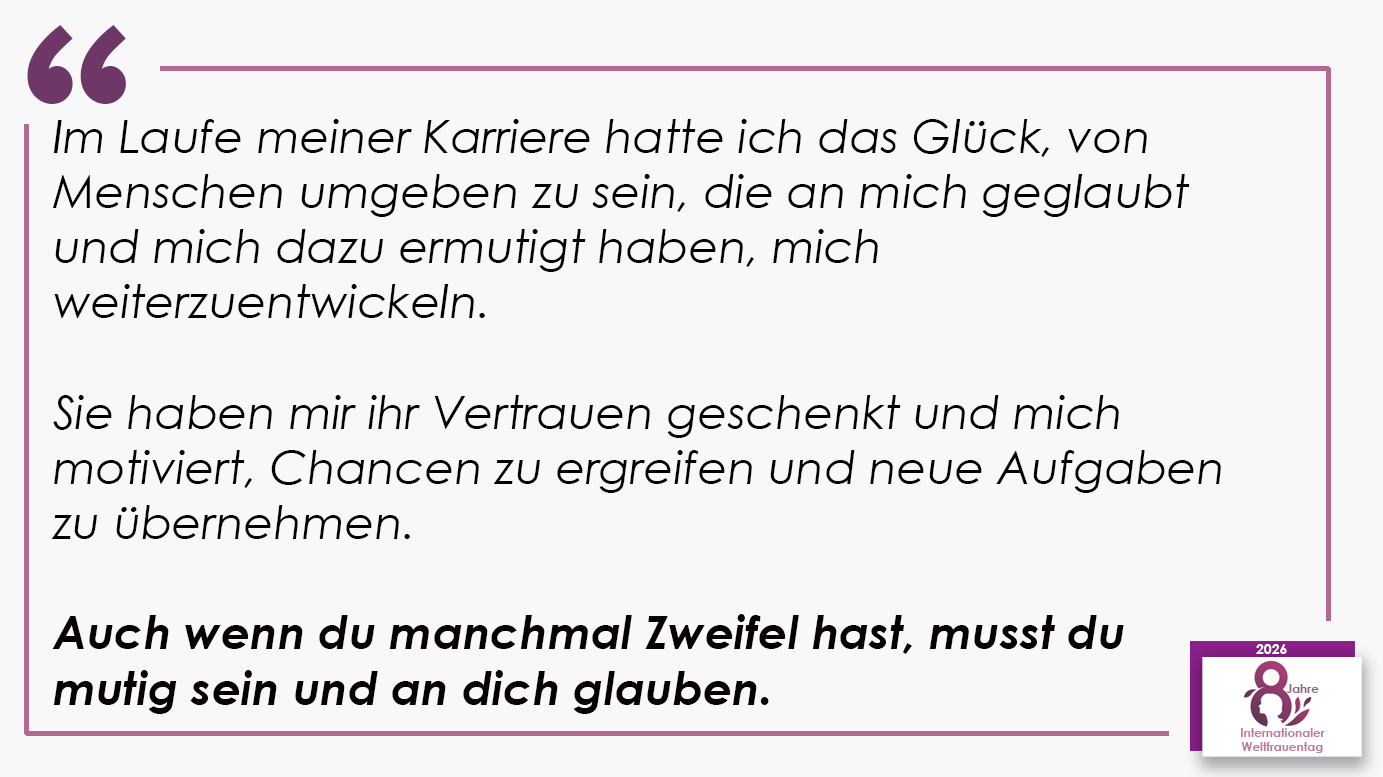 Im Laufe meiner Karriere hatte ich das Glück, von Menschen umgeben zu sein, die an mich geglaubt und mich dazu ermutigt haben, mich weiterzuentwickeln. Sie haben mir ihr Vertrauen geschenkt und mich motiviert, Chancen zu ergreifen und neue Aufgaben zu übernehmen. Auch wenn du manchmal Zweifel hast, musst du mutig sein und an dich glauben.