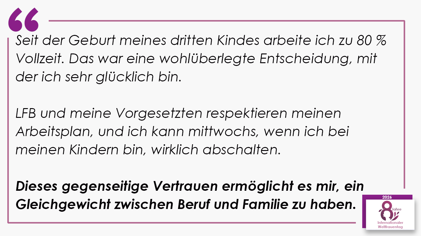 Seit der Geburt meines dritten Kindes arbeite ich zu 80 % Vollzeit. Das war eine wohlüberlegte Entscheidung, mit der ich sehr glücklich bin. LFB und meine Vorgesetzten respektieren meinen Arbeitsplan, und ich kann mittwochs, wenn ich bei meinen Kindern bin, wirklich abschalten. Dieses gegenseitige Vertrauen ermöglicht es mir, ein Gleichgewicht zwischen Beruf und Familie zu haben.