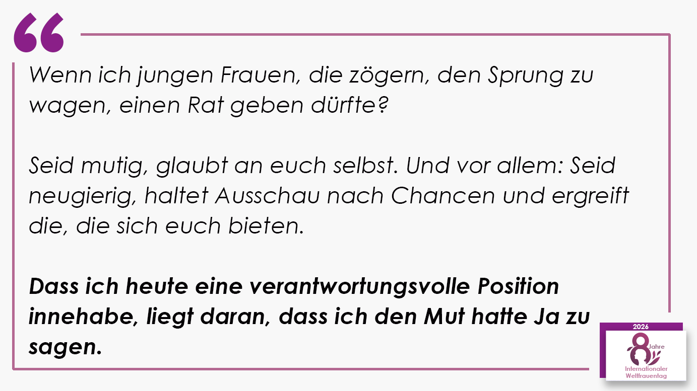 Wenn ich jungen Frauen, die zögern, den Sprung zu wagen, einen Rat geben dürfte? Seid mutig, glaubt an euch selbst. Und vor allem: Seid neugierig, haltet Ausschau nach Chancen und ergreift die, die sich euch bieten. Dass ich heute eine verantwortungsvolle Position innehabe, liegt daran, dass ich den Mut hatte Ja zu sagen.