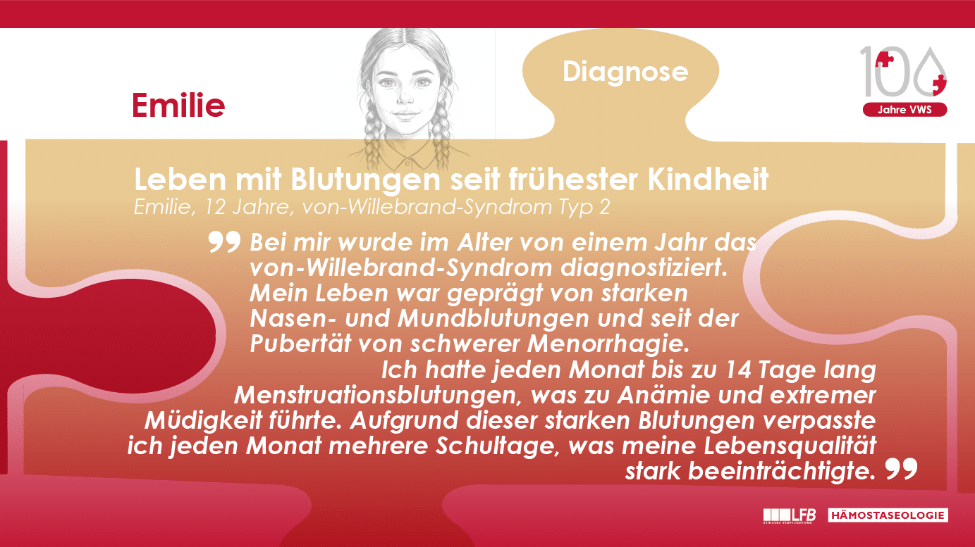 „Leben mit Blutungen seit frühester Kindheit“, Emilie, 12 Jahre, von-Willebrand-Syndrom Typ 2. Bei mir wurde im Alter von einem Jahr das von-Willebrand-Syndrom diagnostiziert. Mein Leben war geprägt von starken Nasen- und Mundblutungen und seit der Pubertät von schwerer Menorrhagie. Ich hatte jeden Monat bis zu 14 Tage lang Menstruationsblutungen, was zu Anämie und extremer Müdigkeit führte. Aufgrund dieser starken Blutungen verpasste ich jeden Monat mehrere Schultage, was meine Lebensqualität stark beeinträchtigte.