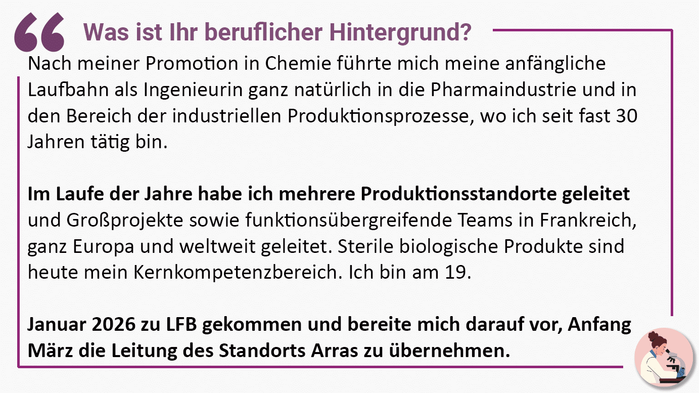 Was ist Ihr beruflicher Hintergrund? Nach meiner Promotion in Chemie führte mich meine anfängliche Laufbahn als Ingenieurin ganz natürlich in die Pharmaindustrie und in den Bereich der industriellen Produktionsprozesse, wo ich seit fast 30 Jahren tätig bin. Im Laufe der Jahre habe ich mehrere Produktionsstandorte geleitet und Großprojekte sowie funktionsübergreifende Teams in Frankreich, ganz Europa und weltweit geleitet. Sterile biologische Produkte sind heute mein Kernkompetenzbereich. Ich bin am 19. Januar 2026 zu LFB gekommen und bereite mich darauf vor, Anfang März die Leitung des Standorts Arras zu übernehmen.