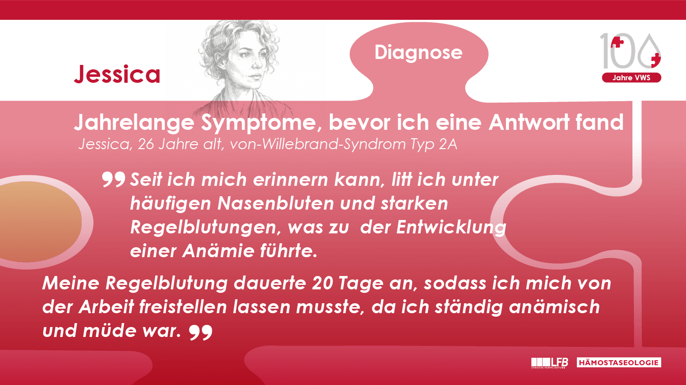 „Jahrelange Symptome, bevor ich eine Antwort fand“, Jessica, 26 Jahre alt, von-Willebrand-Syndrom Typ 2A. Seit ich mich erinnern kann, litt ich unter häufigen Nasenbluten und starken Regelblutungen, was zu der Entwicklung einer Anämie führte. Meine Regelblutung dauerte 20 Tage an, sodass ich mich von der Arbeit freistellen lassen musste, da ich ständig anämisch und müde war.