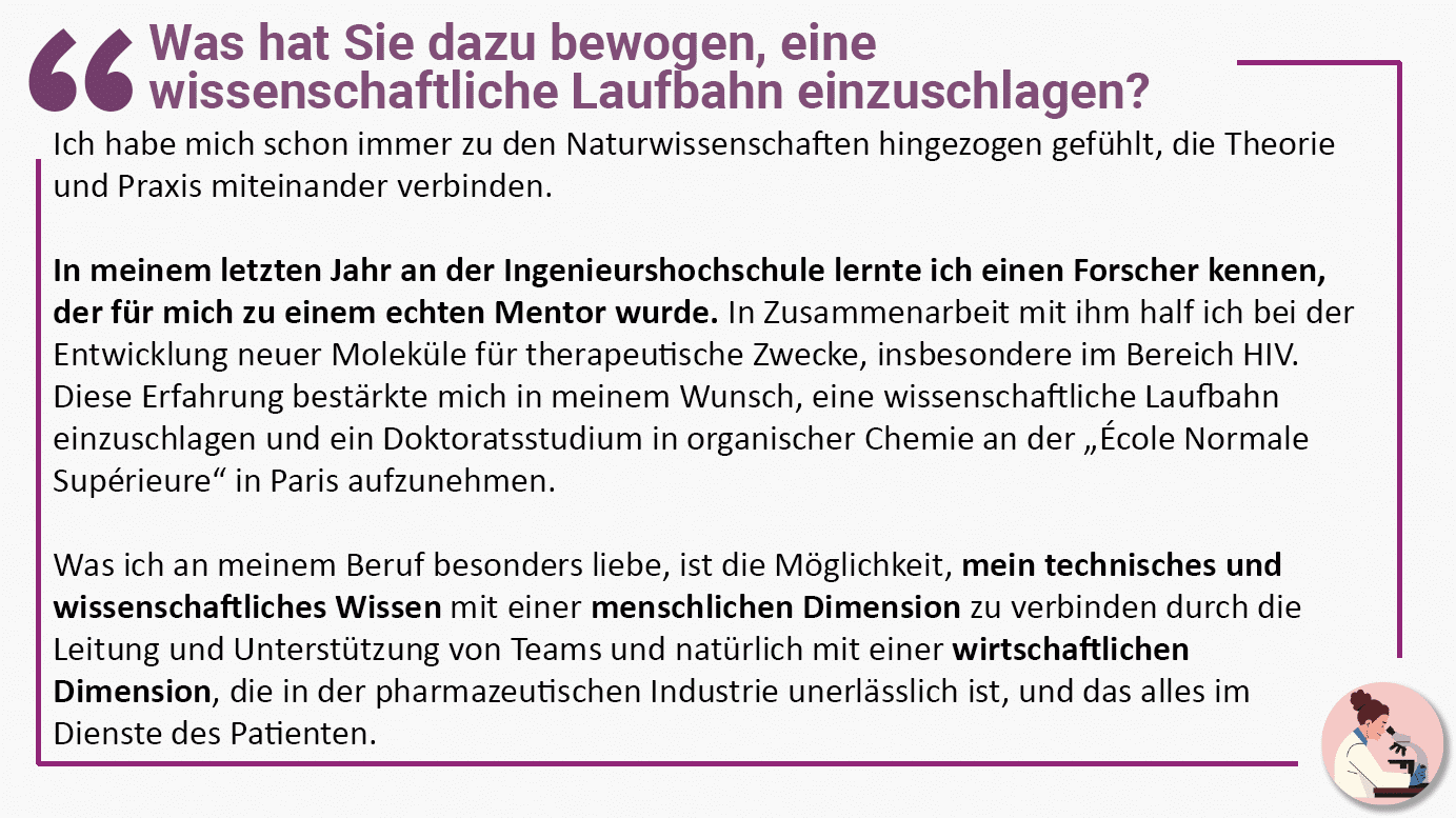 Was hat Sie dazu bewogen, eine wissenschaftliche Laufbahn einzuschlagen? Ich habe mich schon immer zu den Naturwissenschaften hingezogen gefühlt, die Theorie und Praxis miteinander verbinden. In meinem letzten Jahr an der Ingenieurshochschule lernte ich einen Forscher kennen, der für mich zu einem echten Mentor wurde. In Zusammenarbeit mit ihm half ich bei der Entwicklung neuer Moleküle für therapeutische Zwecke, insbesondere im Bereich HIV. Diese Erfahrung bestärkte mich in meinem Wunsch, eine wissenschaftliche Laufbahn einzuschlagen und ein Doktoratsstudium in organischer Chemie an der „École Normale Supérieure“ in Paris aufzunehmen. Was ich an meinem Beruf besonders liebe, ist die Möglichkeit, mein technisches und wissenschaftliches Wissen mit einer menschlichen Dimension zu verbinden durch die Leitung und Unterstützung von Teams und natürlich mit einer wirtschaftlichen Dimension, die in der pharmazeutischen Industrie unerlässlich ist, und das alles im Dienste des Patienten.