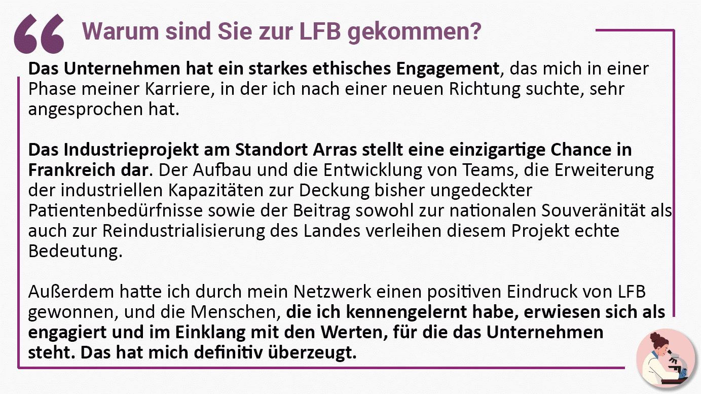 Warum sind Sie zur LFB gekommen? Das Unternehmen hat ein starkes ethisches Engagement, das mich in einer Phase meiner Karriere, in der ich nach einer neuen Richtung suchte, sehr angesprochen hat. Das Industrieprojekt am Standort Arras stellt eine einzigartige Chance in Frankreich dar. Der Aufbau und die Entwicklung von Teams, die Erweiterung der industriellen Kapazitäten zur Deckung bisher ungedeckter Patientenbedürfnisse sowie der Beitrag sowohl zur nationalen Souveränität als auch zur Reindustrialisierung des Landes verleihen diesem Projekt echte Bedeutung. Außerdem hatte ich durch mein Netzwerk einen positiven Eindruck von LFB gewonnen, und die Menschen, die ich kennengelernt habe, erwiesen sich als engagiert und im Einklang mit den Werten, für die das Unternehmen steht. Das hat mich definitiv überzeugt.
