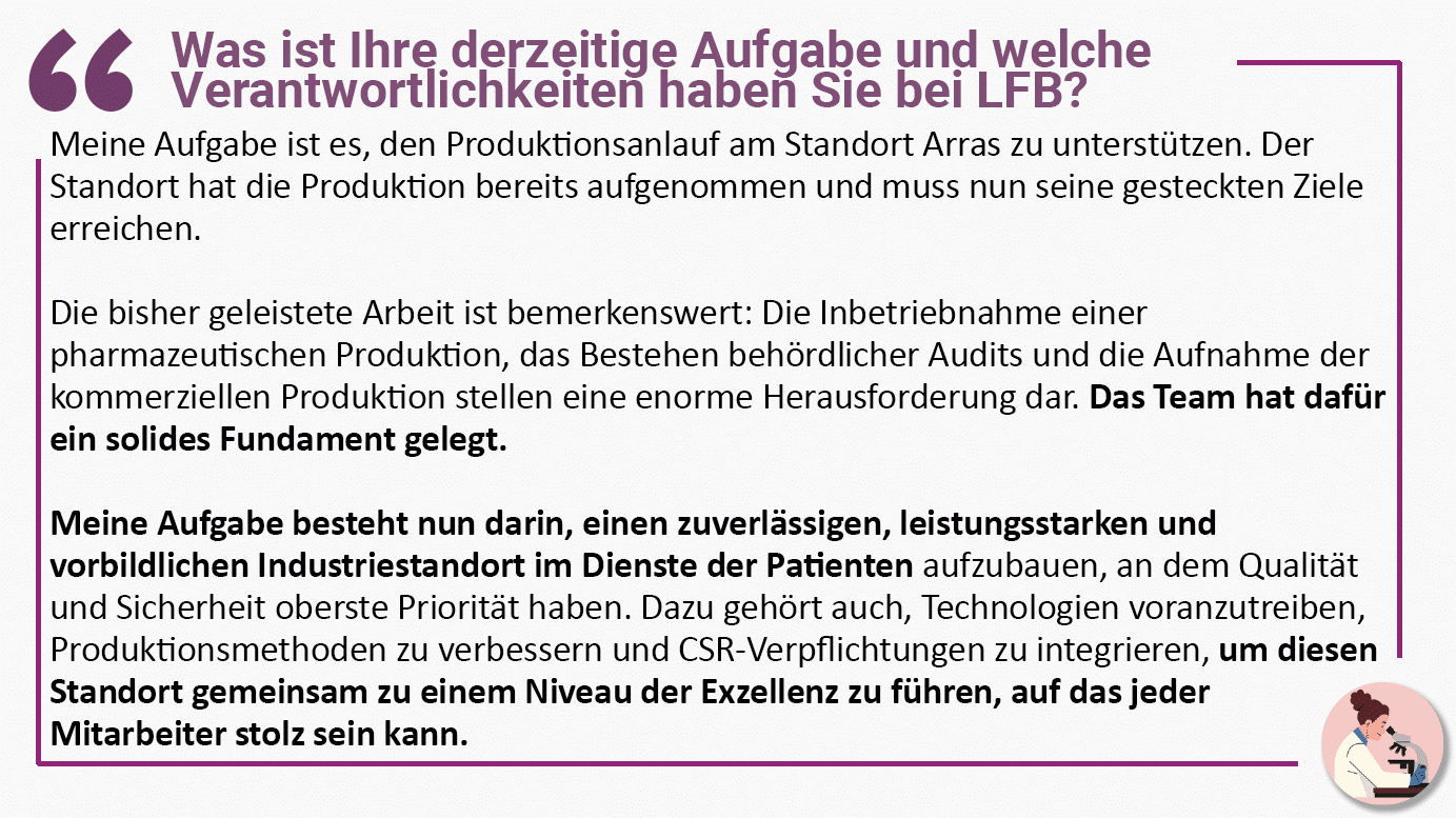 Was ist Ihre derzeitige Aufgabe und welche Verantwortlichkeiten haben Sie bei LFB? Meine Aufgabe ist es, den Produktionsanlauf am Standort Arras zu unterstützen. Der Standort hat die Produktion bereits aufgenommen und muss nun seine gesteckten Ziele erreichen. Die bisher geleistete Arbeit ist bemerkenswert: Die Inbetriebnahme einer pharmazeutischen Produktion, das Bestehen behördlicher Audits und die Aufnahme der kommerziellen Produktion stellen eine enorme Herausforderung dar. Das Team hat dafür ein solides Fundament gelegt. Meine Aufgabe besteht nun darin, einen zuverlässigen, leistungsstarken und vorbildlichen Industriestandort im Dienste der Patienten aufzubauen, an dem Qualität und Sicherheit oberste Priorität haben. Dazu gehört auch, Technologien voranzutreiben, Produktionsmethoden zu verbessern und CSR-Verpflichtungen zu integrieren, um diesen Standort gemeinsam zu einem Niveau der Exzellenz zu führen, auf das jeder Mitarbeiter stolz sein kann.
